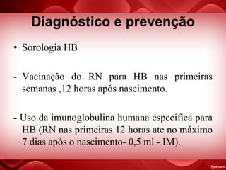 Diagnóstico e prevenção
• Sorologia HB
- Vacinação do RN para HB nas primeiras
semanas ,12 horas após nascimento.
- Uso da imunoglobulina humana especifica para
HB (RN nas primeiras 12 horas ate no máximo
7 dias após o nascimento- 0,5 ml - IM).
 