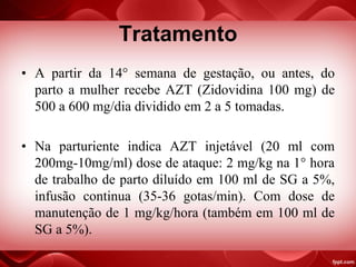 Tratamento
• A partir da 14° semana de gestação, ou antes, do
parto a mulher recebe AZT (Zidovidina 100 mg) de
500 a 600 mg/dia dividido em 2 a 5 tomadas.
• Na parturiente indica AZT injetável (20 ml com
200mg-10mg/ml) dose de ataque: 2 mg/kg na 1° hora
de trabalho de parto diluído em 100 ml de SG a 5%,
infusão continua (35-36 gotas/min). Com dose de
manutenção de 1 mg/kg/hora (também em 100 ml de
SG a 5%).
 