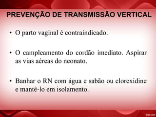 PREVENÇÃO DE TRANSMISSÃO VERTICAL
• O parto vaginal é contraindicado.
• O campleamento do cordão imediato. Aspirar
as vias aéreas do neonato.
• Banhar o RN com água e sabão ou clorexidine
e mantê-lo em isolamento.
 