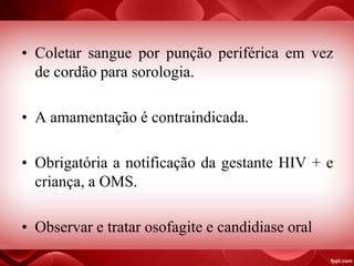 • Coletar sangue por punção periférica em vez
de cordão para sorologia.
• A amamentação é contraindicada.
• Obrigatória a notificação da gestante HIV + e
criança, a OMS.
• Observar e tratar osofagite e candidiase oral
 