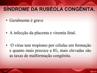 SÍNDROME DA RUBÉOLA CONGÊNITA.
• Geralmente é grave
• A infecção da placenta e viremia fetal.
• O vírus tem tropismo por células em formação
e quanto mais precoce a IG, mais elevadas são
as taxas de malformação congênita.
 