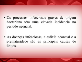 • Os processos infecciosos graves de origem
bacteriana têm uma elevada incidência no
período neonatal.
• As doenças infecciosas, a asfixia neonatal e a
prematuridade são as principais causas de
óbitos.
 