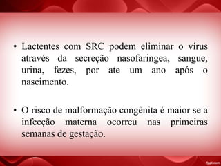 • Lactentes com SRC podem eliminar o vírus
através da secreção nasofaringea, sangue,
urina, fezes, por ate um ano após o
nascimento.
• O risco de malformação congênita é maior se a
infecção materna ocorreu nas primeiras
semanas de gestação.
 