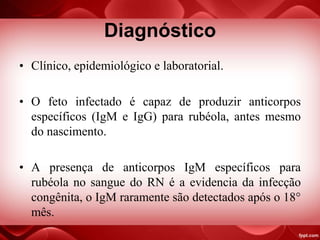 Diagnóstico
• Clínico, epidemiológico e laboratorial.
• O feto infectado é capaz de produzir anticorpos
específicos (IgM e IgG) para rubéola, antes mesmo
do nascimento.
• A presença de anticorpos IgM específicos para
rubéola no sangue do RN é a evidencia da infecção
congênita, o IgM raramente são detectados após o 18°
mês.
 