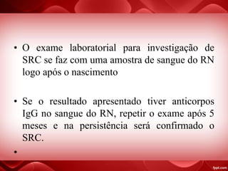 • O exame laboratorial para investigação de
SRC se faz com uma amostra de sangue do RN
logo após o nascimento
• Se o resultado apresentado tiver anticorpos
IgG no sangue do RN, repetir o exame após 5
meses e na persistência será confirmado o
SRC.
•
 