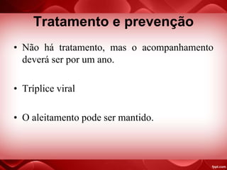 Tratamento e prevenção
• Não há tratamento, mas o acompanhamento
deverá ser por um ano.
• Tríplice viral
• O aleitamento pode ser mantido.
 