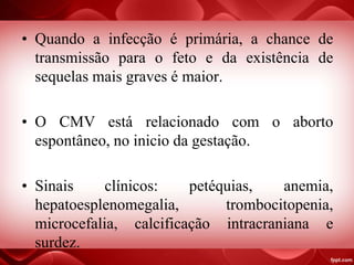 • Quando a infecção é primária, a chance de
transmissão para o feto e da existência de
sequelas mais graves é maior.
• O CMV está relacionado com o aborto
espontâneo, no inicio da gestação.
• Sinais clínicos: petéquias, anemia,
hepatoesplenomegalia, trombocitopenia,
microcefalia, calcificação intracraniana e
surdez.
 