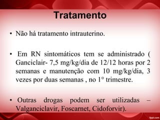 Tratamento
• Não há tratamento intrauterino.
• Em RN sintomáticos tem se administrado (
Ganciclair- 7,5 mg/kg/dia de 12/12 horas por 2
semanas e manutenção com 10 mg/kg/dia, 3
vezes por duas semanas , no 1° trimestre.
• Outras drogas podem ser utilizadas –
Valganciclavir, Foscarnet, Cidoforvir).
 