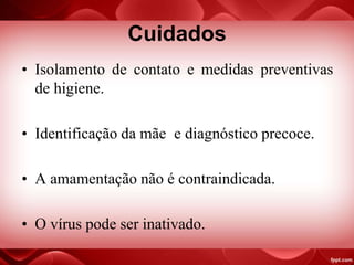 Cuidados
• Isolamento de contato e medidas preventivas
de higiene.
• Identificação da mãe e diagnóstico precoce.
• A amamentação não é contraindicada.
• O vírus pode ser inativado.
 