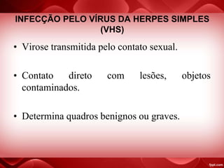 INFECÇÃO PELO VÍRUS DA HERPES SIMPLES
(VHS)
• Virose transmitida pelo contato sexual.
• Contato direto com lesões, objetos
contaminados.
• Determina quadros benignos ou graves.
 