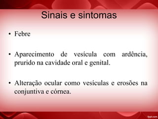 Sinais e sintomas
• Febre
• Aparecimento de vesícula com ardência,
prurido na cavidade oral e genital.
• Alteração ocular como vesículas e erosões na
conjuntiva e córnea.
 