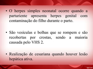 • O herpes simples neonatal ocorre quando a
parturiente apresenta herpes genital com
contaminação do filho durante o parto.
• São vesículas e bolhas que se rompem e são
recobertas por crostas, sendo a maioria
causada pelo VHS 2.
• Realização de cesariana quando houver lesão
hepática ativa.
 