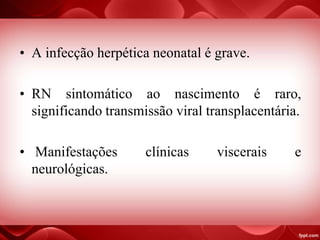 • A infecção herpética neonatal é grave.
• RN sintomático ao nascimento é raro,
significando transmissão viral transplacentária.
• Manifestações clínicas viscerais e
neurológicas.
 