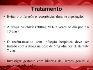 Tratamento
• Evitar proliferação e recorrências durante a gestação.
• A droga Aciclovir (200mg VO- 5 vezes ao dia por 7 a
10 dias).
• O recém-nascido com infecção herpética deve ser
tratado com a droga na dose de 5mg /dia por IE durante
7 dias.
• Investigar gestante com história de Herpes genital e
parceiros infectados .
 