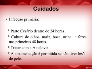 Cuidados
• Infecção primária:
* Parto Cesário dentro de 24 horas
* Cultura de olhos, nariz, boca, urina e fezes
nas primeiras 48 horas.
* Tratar com a Aciclovir
* A amamentação é permitida se não tiver lesão
de pele.
 