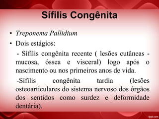 Sífilis Congênita
• Treponema Pallidium
• Dois estágios:
- Sífilis congênita recente ( lesões cutâneas -
mucosa, óssea e visceral) logo após o
nascimento ou nos primeiros anos de vida.
-Sífilis congênita tardia (lesões
osteoarticulares do sistema nervoso dos órgãos
dos sentidos como surdez e deformidade
dentária).
 