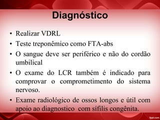 Diagnóstico
• Realizar VDRL
• Teste treponêmico como FTA-abs
• O sangue deve ser periférico e não do cordão
umbilical
• O exame do LCR também é indicado para
comprovar o comprometimento do sistema
nervoso.
• Exame radiológico de ossos longos e útil com
apoio ao diagnostico com sífilis congênita.
 