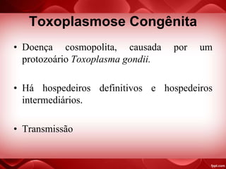 Toxoplasmose Congênita
• Doença cosmopolita, causada por um
protozoário Toxoplasma gondii.
• Há hospedeiros definitivos e hospedeiros
intermediários.
• Transmissão
 
