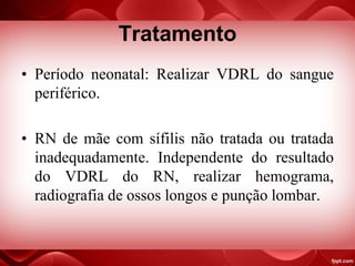 Tratamento
• Período neonatal: Realizar VDRL do sangue
periférico.
• RN de mãe com sífilis não tratada ou tratada
inadequadamente. Independente do resultado
do VDRL do RN, realizar hemograma,
radiografia de ossos longos e punção lombar.
 