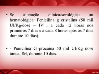 • Se alteração clinica/sorológica ou
hematológica: Penicilina g cristalina (50 mil
UI/Kg/dose – IV , a cada 12 horas nos
primeiros 7 dias e a cada 8 horas após os 7 dias
durante 10 dias).
• - Penicilina G procaína 50 mil UI/Kg dose
única, IM, durante 10 dias.
 