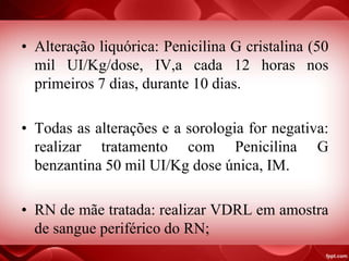 • Alteração liquórica: Penicilina G cristalina (50
mil UI/Kg/dose, IV,a cada 12 horas nos
primeiros 7 dias, durante 10 dias.
• Todas as alterações e a sorologia for negativa:
realizar tratamento com Penicilina G
benzantina 50 mil UI/Kg dose única, IM.
• RN de mãe tratada: realizar VDRL em amostra
de sangue periférico do RN;
 