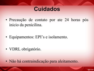 Cuidados
• Precaução de contato por ate 24 horas pós
inicio da penicilina.
• Equipamentos: EPI’s e isolamento.
• VDRL obrigatório.
• Não há contraindicação para aleitamento.
 
