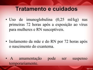 Tratamento e cuidados
• Uso de imunoglobulina (0,25 ml/kg) nas
primeiras 72 horas após a exposição ao vírus
para mulheres e RN susceptíveis.
• Isolamento da mãe e do RN por 72 horas após
o nascimento do exantema.
• A amamentação pode ser suspenso
temporariamente.
 