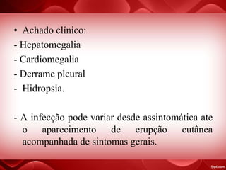 • Achado clínico:
- Hepatomegalia
- Cardiomegalia
- Derrame pleural
- Hidropsia.
- A infecção pode variar desde assintomática ate
o aparecimento de erupção cutânea
acompanhada de sintomas gerais.
 