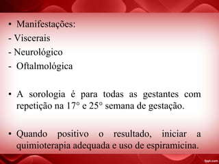 • Manifestações:
- Viscerais
- Neurológico
- Oftalmológica
• A sorologia é para todas as gestantes com
repetição na 17° e 25° semana de gestação.
• Quando positivo o resultado, iniciar a
quimioterapia adequada e uso de espiramicina.
 