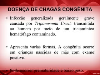 DOENÇA DE CHAGAS CONGÊNITA
• Infecção generalizada geralmente grave
causada por Triponosoma Cruzi, transmitida
ao homem por meio de um triatamínico
hematófago contaminado.
• Apresenta varias formas. A congênita ocorre
em crianças nascidas de mãe com exame
positivo.
• Pode ocorrer prematuridade e baixo peso.
 