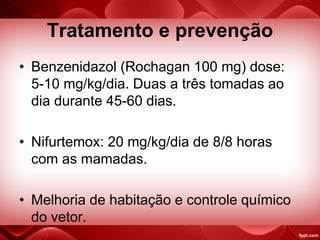 Tratamento e prevenção
• Benzenidazol (Rochagan 100 mg) dose:
5-10 mg/kg/dia. Duas a três tomadas ao
dia durante 45-60 dias.
• Nifurtemox: 20 mg/kg/dia de 8/8 horas
com as mamadas.
• Melhoria de habitação e controle químico
do vetor.
 