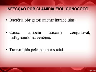 INFECÇÃO POR CLAMIDIA E/OU GONOCOCO.
• Bactéria obrigatoriamente intracelular.
• Causa também tracoma conjuntival,
linfogranuloma venérea.
• Transmitida pelo contato social.
 