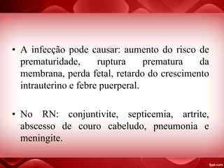 • A infecção pode causar: aumento do risco de
prematuridade, ruptura prematura da
membrana, perda fetal, retardo do crescimento
intrauterino e febre puerperal.
• No RN: conjuntivite, septicemia, artrite,
abscesso de couro cabeludo, pneumonia e
meningite.
 