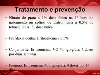 Tratamento e prevenção
• Nitrato de prata a 1% dose única na 1° hora do
nascimento ou colírio de Eritromicina a 0.5% ou
tetraciclina a 1% dose única.
• Profilaxia ocular: Eritromicina a 0.5%
• Conjuntivite: Eritromicina, VO 40mg/kg/dia; 4 doses
por duas semanas.
• Pneumo: Eritromicina 40 mg/kg/dia. 4 doses por 14
dias.
 