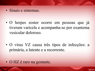 • Sinais e sintomas.
• O herpes zoster ocorre em pessoas que já
tiveram varicela e acompanha-se por exantema
vesicular doloroso.
• O vírus VZ causa três tipos de infecções: a
primária, a latente e a recorrente.
• O HZ é raro na gestante.
 