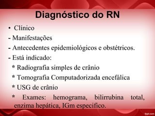 Diagnóstico do RN
• Clínico
- Manifestações
- Antecedentes epidemiológicos e obstétricos.
- Está indicado:
* Radiografia simples de crânio
* Tomografia Computadorizada encefálica
* USG de crânio
* Exames: hemograma, bilirrubina total,
enzima hepática, IGm especifico.
 