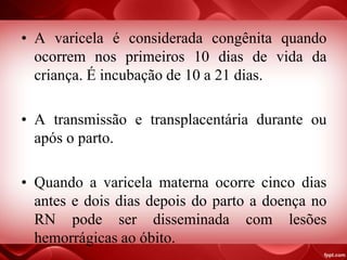 • A varicela é considerada congênita quando
ocorrem nos primeiros 10 dias de vida da
criança. É incubação de 10 a 21 dias.
• A transmissão e transplacentária durante ou
após o parto.
• Quando a varicela materna ocorre cinco dias
antes e dois dias depois do parto a doença no
RN pode ser disseminada com lesões
hemorrágicas ao óbito.
 