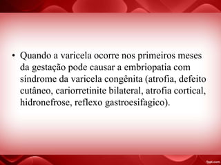 • Quando a varicela ocorre nos primeiros meses
da gestação pode causar a embriopatia com
síndrome da varicela congênita (atrofia, defeito
cutâneo, cariorretinite bilateral, atrofia cortical,
hidronefrose, reflexo gastroesifagico).
 