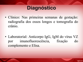 Diagnóstico
• Clínico: Nas primeiras semanas de gestação:
radiografia dos ossos longos e tomografia do
crânio.
• Laboratorial: Anticorpo IgG, IgM do vírus VZ
por imunofluorescência, fixação do
complemento e Elisa.
 