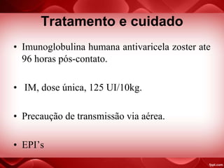 Tratamento e cuidado
• Imunoglobulina humana antivaricela zoster ate
96 horas pós-contato.
• IM, dose única, 125 UI/10kg.
• Precaução de transmissão via aérea.
• EPI’s
 