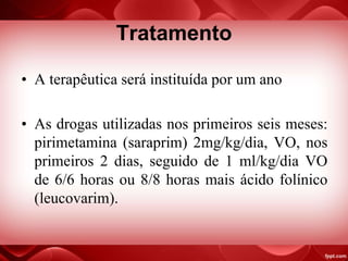 Tratamento
• A terapêutica será instituída por um ano
• As drogas utilizadas nos primeiros seis meses:
pirimetamina (saraprim) 2mg/kg/dia, VO, nos
primeiros 2 dias, seguido de 1 ml/kg/dia VO
de 6/6 horas ou 8/8 horas mais ácido folínico
(leucovarim).
 