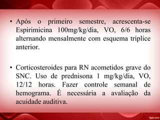 • Após o primeiro semestre, acrescenta-se
Espirimicina 100mg/kg/dia, VO, 6/6 horas
alternando mensalmente com esquema tríplice
anterior.
• Corticosteroides para RN acometidos grave do
SNC. Uso de prednisona 1 mg/kg/dia, VO,
12/12 horas. Fazer controle semanal de
hemograma. É necessária a avaliação da
acuidade auditiva.
 