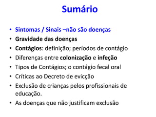 Sumário
• Sintomas / Sinais –não são doenças
• Gravidade das doenças
• Contágios: definição; períodos de contágio
• Diferenças entre colonização e infeção
• Tipos de Contágios; o contágio fecal oral
• Críticas ao Decreto de evicção
• Exclusão de crianças pelos profissionais de
educação.
• As doenças que não justificam exclusão
 