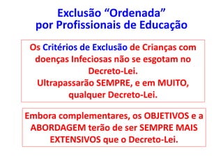 Os Critérios de Exclusão de Crianças com
doenças Infeciosas não se esgotam no
Decreto-Lei.
Ultrapassarão SEMPRE, e em MUITO,
qualquer Decreto-Lei.
Embora complementares, os OBJETIVOS e a
ABORDAGEM terão de ser SEMPRE MAIS
EXTENSIVOS que o Decreto-Lei.
Exclusão “Ordenada”
por Profissionais de Educação
 