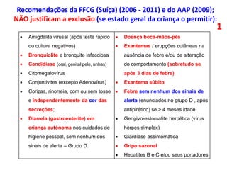  Amigdalite virusal (após teste rápido
ou cultura negativos)
 Bronquiolite e bronquite infecciosa
 Candidíase (oral, genital pele, unhas)
 Citomegalovírus
 Conjuntivites (excepto Adenovírus)
 Corizas, rinorreia, com ou sem tosse
e independentemente da cor das
secreções;
 Diarreia (gastroenterite) em
criança autónoma nos cuidados de
higiene pessoal, sem nenhum dos
sinais de alerta – Grupo D.
 Doença boca-mãos-pés
 Exantemas / erupções cutâneas na
ausência de febre e/ou de alteração
do comportamento (sobretudo se
após 3 dias de febre)
 Exantema súbito
 Febre sem nenhum dos sinais de
alerta (enunciados no grupo D , após
antipirético) se > 4 meses idade
 Gengivo-estomatite herpética (vírus
herpes simplex)
 Giardíase assintomática
 Gripe sazonal
 Hepatites B e C e/ou seus portadores
1
Recomendações da FFCG (Suíça) (2006 - 2011) e do AAP (2009);
NÃO justificam a exclusão (se estado geral da criança o permitir):
 