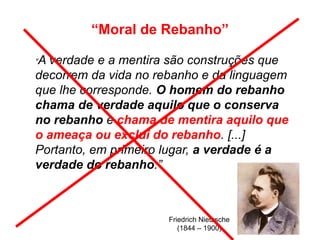 “Moral de Rebanho”
Friedrich Nietzsche
(1844 – 1900)
“A verdade e a mentira são construções que
decorrem da vida no rebanho e da linguagem
que lhe corresponde. O homem do rebanho
chama de verdade aquilo que o conserva
no rebanho e chama de mentira aquilo que
o ameaça ou exclui do rebanho. [...]
Portanto, em primeiro lugar, a verdade é a
verdade do rebanho.”
 