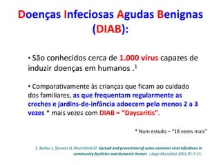 • São conhecidos cerca de 1.000 vírus capazes de
induzir doenças em humanos .1
• Comparativamente às crianças que ficam ao cuidado
dos familiares, as que frequentam regularmente as
creches e jardins-de-infância adoecem pelo menos 2 a 3
vezes * mais vezes com DIAB = “Daycaritis”.
* Num estudo – “18 vezes mais”
1. Barker J, Stevens D, Bloomfield SF. Spread and prevention of some common viral infections in
community facilities and domestic homes. J Appl Microbiol 2001;91:7-21.
Doenças Infeciosas Agudas Benignas
(DIAB):
 
