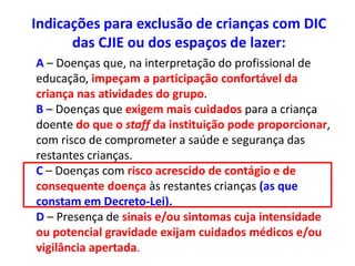 Indicações para exclusão de crianças com DIC
das CJIE ou dos espaços de lazer:
A – Doenças que, na interpretação do profissional de
educação, impeçam a participação confortável da
criança nas atividades do grupo.
B – Doenças que exigem mais cuidados para a criança
doente do que o staff da instituição pode proporcionar,
com risco de comprometer a saúde e segurança das
restantes crianças.
C – Doenças com risco acrescido de contágio e de
consequente doença às restantes crianças (as que
constam em Decreto-Lei).
D – Presença de sinais e/ou sintomas cuja intensidade
ou potencial gravidade exijam cuidados médicos e/ou
vigilância apertada.
 
