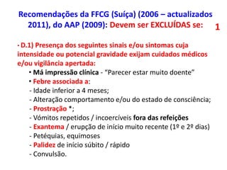 • D.1) Presença dos seguintes sinais e/ou sintomas cuja
intensidade ou potencial gravidade exijam cuidados médicos
e/ou vigilância apertada:
• Má impressão clínica - “Parecer estar muito doente”
• Febre associada a:
- Idade inferior a 4 meses;
- Alteração comportamento e/ou do estado de consciência;
- Prostração *;
- Vómitos repetidos / incoercíveis fora das refeições
- Exantema / erupção de início muito recente (1º e 2º dias)
- Petéquias, equimoses
- Palidez de início súbito / rápido
- Convulsão.
Recomendações da FFCG (Suíça) (2006 – actualizados
2011), do AAP (2009): Devem ser EXCLUÍDAS se: 1
 