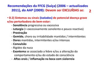 • D.2) Sintomas ou sinais (isolados) de potencial doença grave
e/ou perturbadora do bem-estar:
- Sonolência progressiva ou excessiva
- Letargia (≈ excessivamente sonolento e pouco reactivo)
- Prostração
- Gemido, choro ou irritabilidade mantidos / intermitentes
- Dores mantidas, intermitentes e/ou intensas
- Convulsão
- Rigidez da nuca
- Exantema se associado a febre e/ou a alteração do
comportamento e/ou do estado de consciência
- Aftas orais / inflamação na boca com sialorreia
Recomendações da FFCG (Suíça) (2006 – actualizados
2011), do AAP (2009): Devem ser EXCLUÍDAS se: 2
 